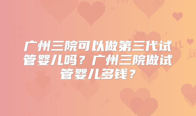 广州三院可以做第三代试管婴儿吗？广州三院做试管婴儿多钱？