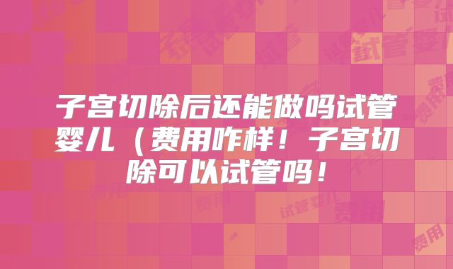 子宫切除后还能做吗试管婴儿(费用咋样!子宫切除可以试管吗!