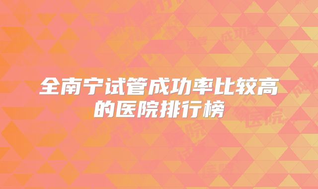 全南宁试管成功率比较高的医院排行榜