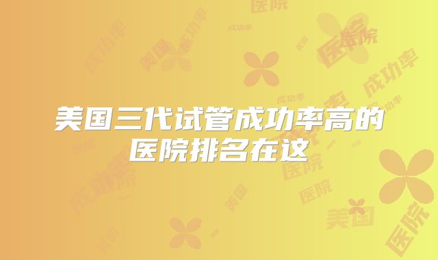 美国三代试管成功率高的医院排名在这