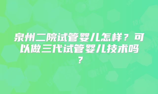 泉州二院试管婴儿怎样?可以做三代试管婴儿技术吗?