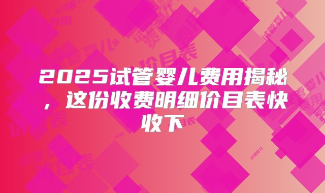 2025试管婴儿费用揭秘，这份收费明细价目表快收下