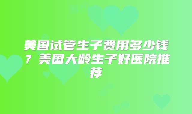 美国试管生子费用多少钱？美国大龄生子好医院推荐