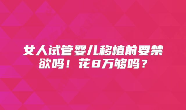 女人试管婴儿移植前要禁欲吗！花8万够吗？