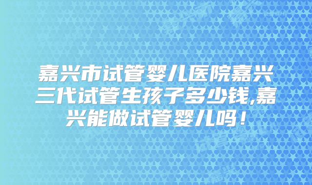 嘉兴市试管婴儿医院嘉兴三代试管生孩子多少钱,嘉兴能做试管婴儿吗！