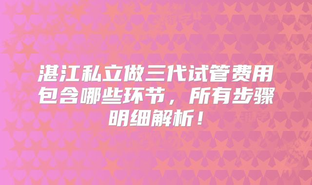 湛江私立做三代试管费用包含哪些环节，所有步骤明细解析！
