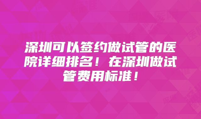 深圳可以签约做试管的医院详细排名！在深圳做试管费用标准！