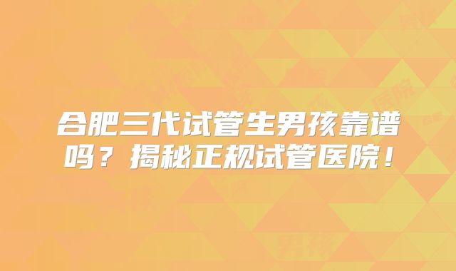 合肥三代试管生男孩靠谱吗？揭秘正规试管医院！