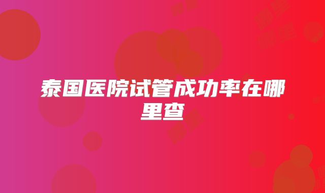 泰国医院试管成功率在哪里查
