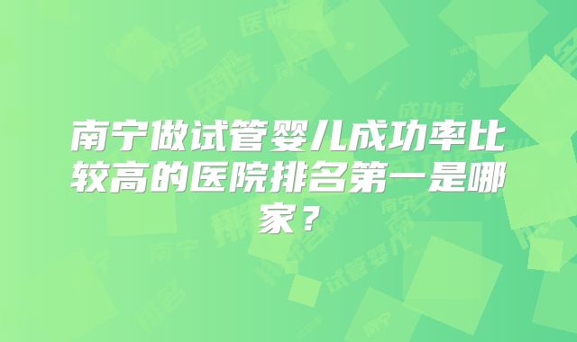 南宁做试管婴儿成功率比较高的医院排名第一是哪家？