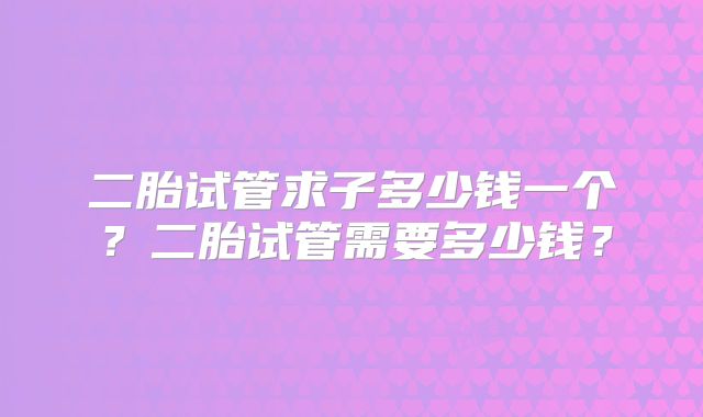 二胎试管求子多少钱一个？二胎试管需要多少钱？