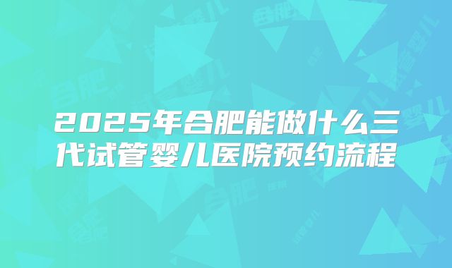 2025年合肥能做什么三代试管婴儿医院预约流程