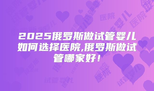 2025俄罗斯做试管婴儿如何选择医院,俄罗斯做试管哪家好！
