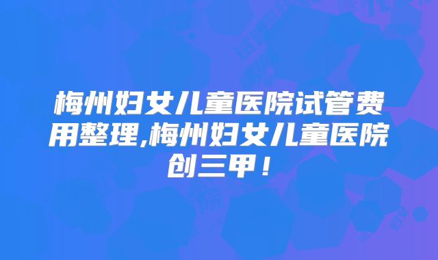 梅州妇女儿童医院试管费用整理,梅州妇女儿童医院创三甲！