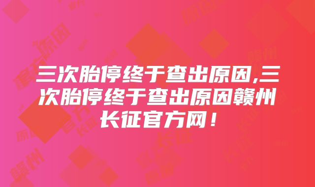 三次胎停终于查出原因,三次胎停终于查出原因赣州长征官方网!