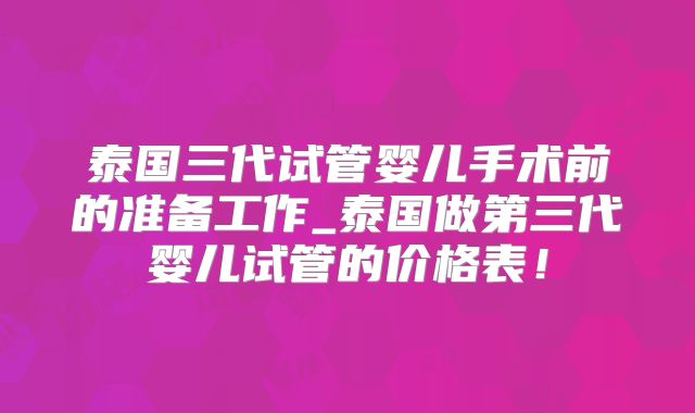 泰国三代试管婴儿手术前的准备工作_泰国做第三代婴儿试管的价格表！