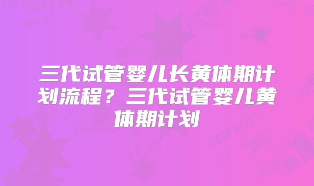 三代试管婴儿长黄体期计划流程？三代试管婴儿黄体期计划
