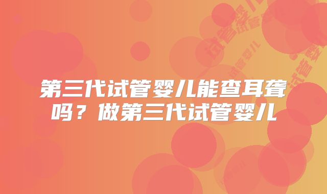 第三代试管婴儿能查耳聋吗？做第三代试管婴儿
