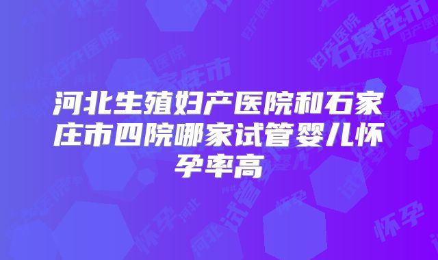 河北生殖妇产医院和石家庄市四院哪家试管婴儿怀孕率高