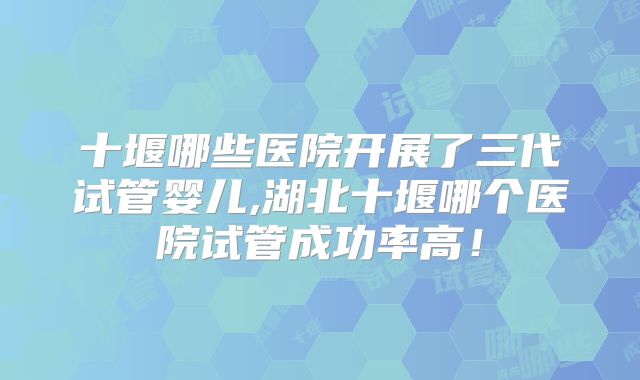 十堰哪些医院开展了三代试管婴儿,湖北十堰哪个医院试管成功率高！
