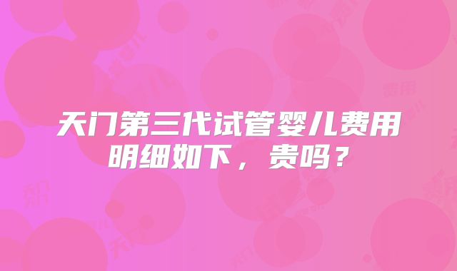 天门第三代试管婴儿费用明细如下，贵吗？