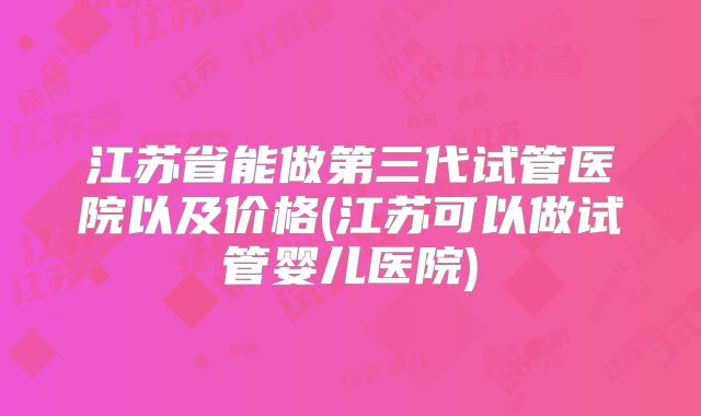 江苏省能做第三代试管医院以及价格(江苏可以做试管婴儿医院)