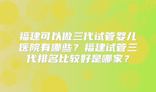 福建可以做三代试管婴儿医院有哪些?福建试管三代排名比较好是哪家?