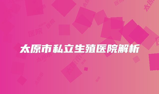 太原市私立生殖医院解析