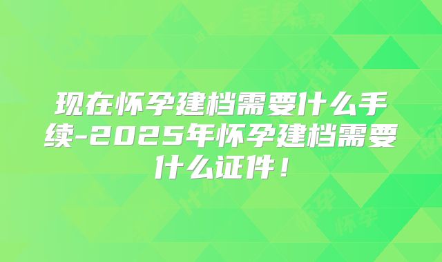 现在怀孕建档需要什么手续-2025年怀孕建档需要什么证件!