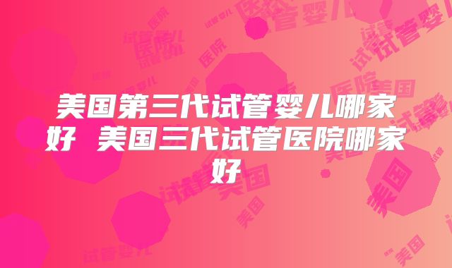 美国第三代试管婴儿哪家好 美国三代试管医院哪家好