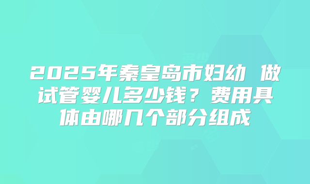 2025年秦皇岛市妇幼 做试管婴儿多少钱？费用具体由哪几个部分组成