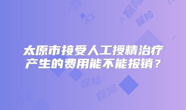 太原市接受人工授精治疗产生的费用能不能报销？