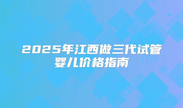 2025年江西做三代试管婴儿价格指南
