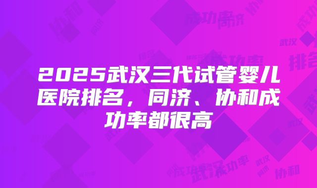 2025武汉三代试管婴儿医院排名，同济、协和成功率都很高