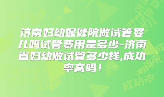 济南妇幼保健院做试管婴儿吗试管费用是多少-济南省妇幼做试管多少钱,成功率高吗！