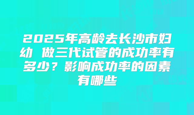 2025年高龄去长沙市妇幼 做三代试管的成功率有多少？影响成功率的因素有哪些