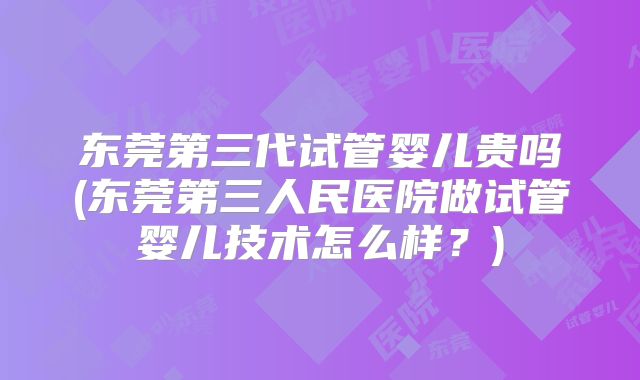 东莞第三代试管婴儿贵吗(东莞第三人民医院做试管婴儿技术怎么样？)
