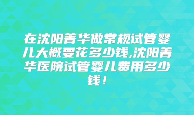 在沈阳菁华做常规试管婴儿大概要花多少钱,沈阳菁华医院试管婴儿费用多少钱！