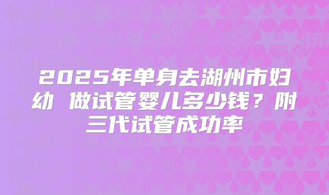 2025年单身去湖州市妇幼 做试管婴儿多少钱？附三代试管成功率