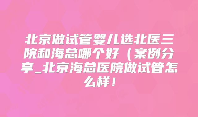 北京做试管婴儿选北医三院和海总哪个好(案例分享_北京海总医院做试管怎么样!