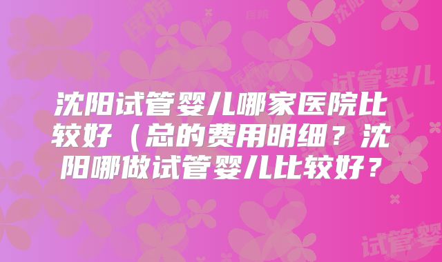 沈阳试管婴儿哪家医院比较好（总的费用明细？沈阳哪做试管婴儿比较好？