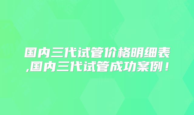 国内三代试管价格明细表,国内三代试管成功案例！