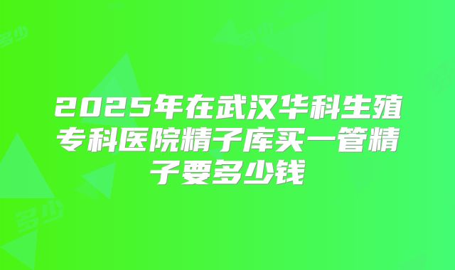 2025年在武汉华科生殖专科医院精子库买一管精子要多少钱