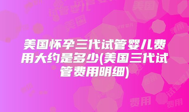 美国怀孕三代试管婴儿费用大约是多少(美国三代试管费用明细)