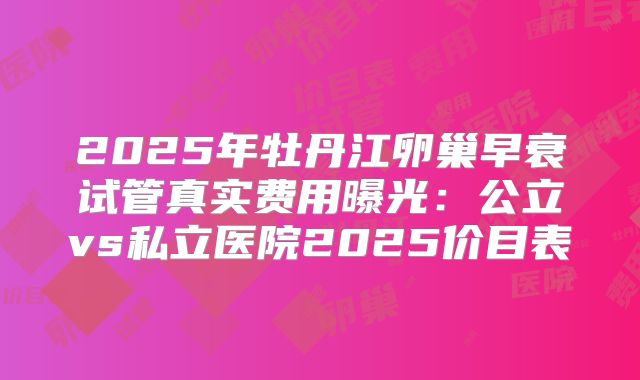 2025年牡丹江卵巢早衰试管真实费用曝光：公立vs私立医院2025价目表