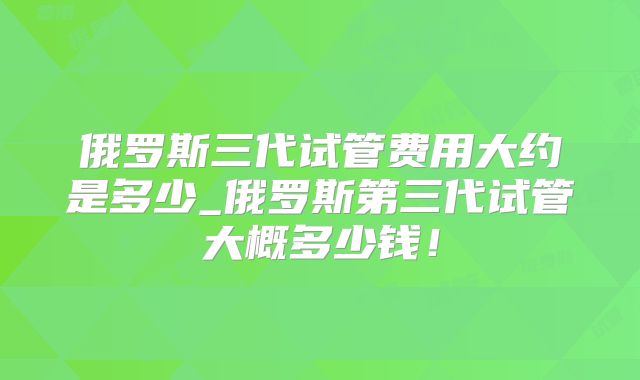 俄罗斯三代试管费用大约是多少_俄罗斯第三代试管大概多少钱！