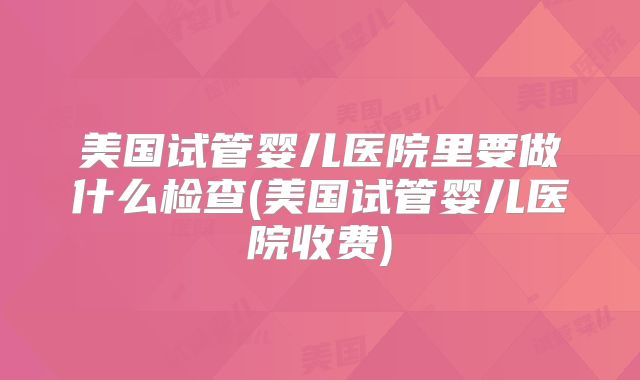 美国试管婴儿医院里要做什么检查(美国试管婴儿医院收费)