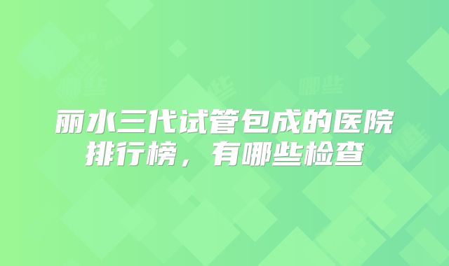 丽水三代试管包成的医院排行榜，有哪些检查