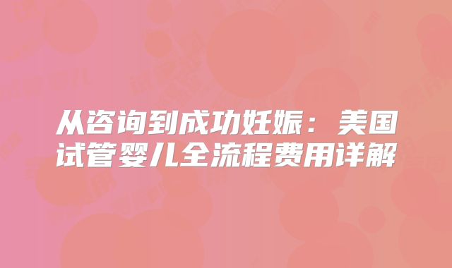 从咨询到成功妊娠：美国试管婴儿全流程费用详解