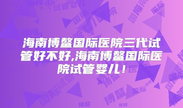海南博鳌国际医院三代试管好不好,海南博鳌国际医院试管婴儿！